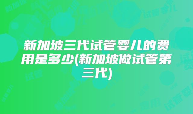 新加坡三代试管婴儿的费用是多少(新加坡做试管第三代)