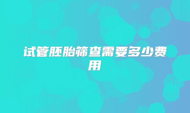 试管胚胎筛查需要多少费用