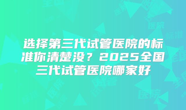 选择第三代试管医院的标准你清楚没？2025全国三代试管医院哪家好