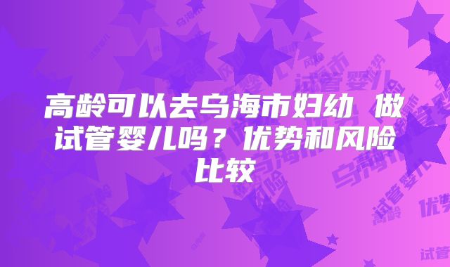 高龄可以去乌海市妇幼 做试管婴儿吗？优势和风险比较