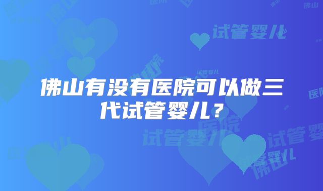 佛山有没有医院可以做三代试管婴儿？