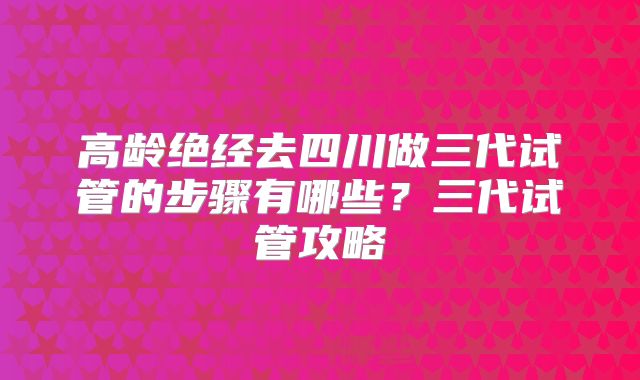 高龄绝经去四川做三代试管的步骤有哪些?三代试管攻略