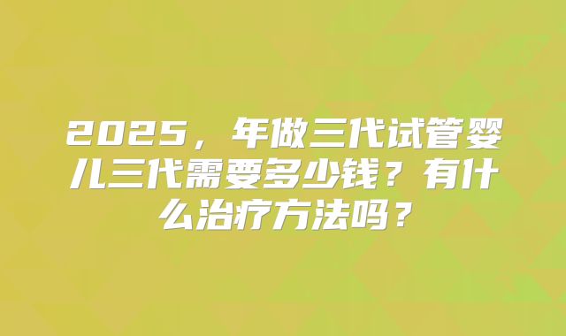 2025,年做三代试管婴儿三代需要多少钱?有什么治疗方法吗?
