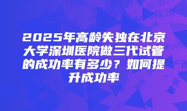 2025年高龄失独在北京大学深圳医院做三代试管的成功率有多少？如何提升成功率
