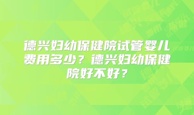 德兴妇幼保健院试管婴儿费用多少?德兴妇幼保健院好不好?