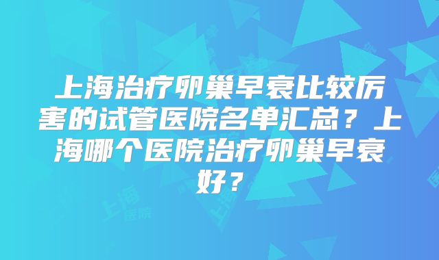 上海治疗卵巢早衰比较厉害的试管医院名单汇总?上海哪个医院治疗卵巢早衰好?