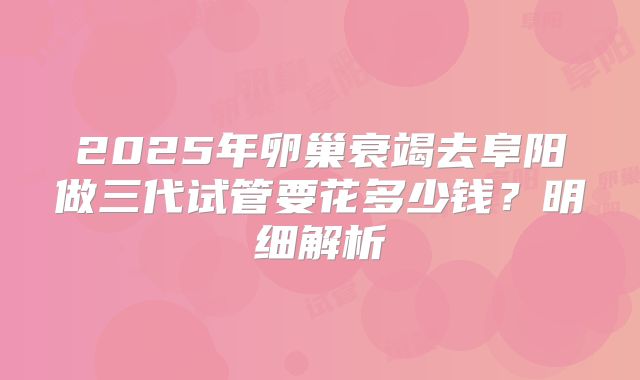 2025年卵巢衰竭去阜阳做三代试管要花多少钱？明细解析