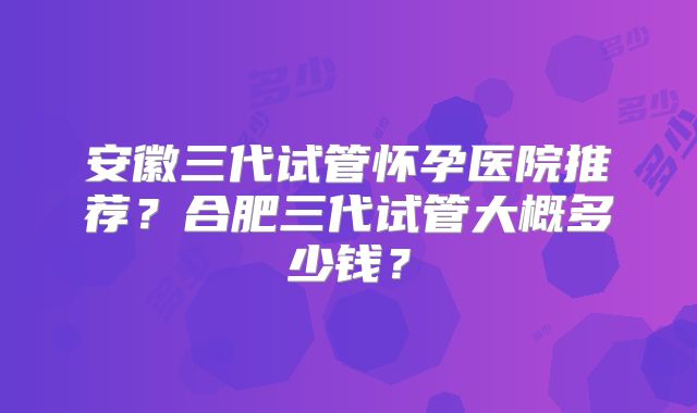 安徽三代试管怀孕医院推荐？合肥三代试管大概多少钱？