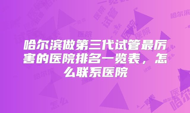 哈尔滨做第三代试管最厉害的医院排名一览表,怎么联系医院