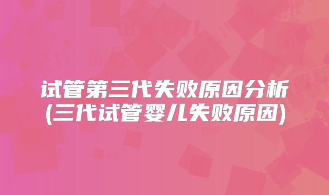 试管第三代失败原因分析(三代试管婴儿失败原因)