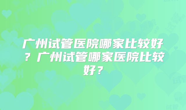 广州试管医院哪家比较好？广州试管哪家医院比较好？