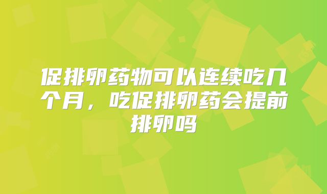 促排卵药物可以连续吃几个月,吃促排卵药会提前排卵吗