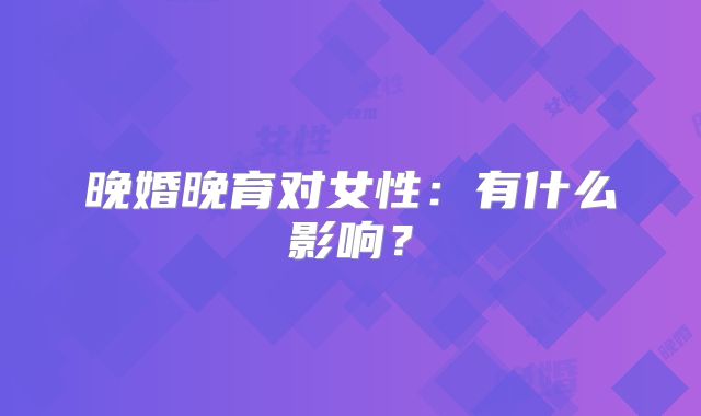 晚婚晚育对女性:有什么影响?