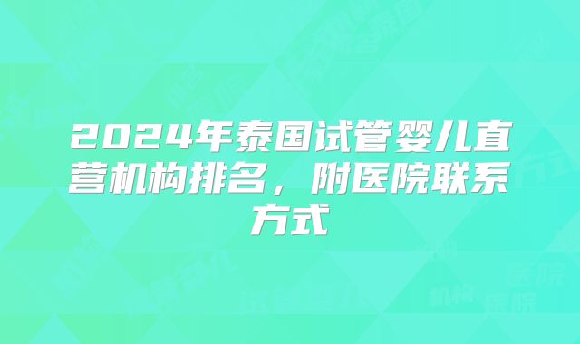 2024年泰国试管婴儿直营机构排名，附医院联系方式