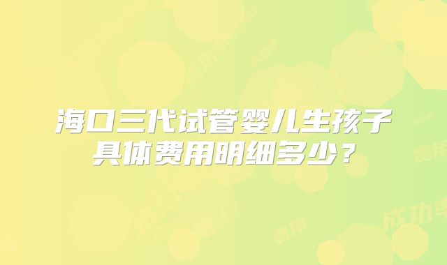 海口三代试管婴儿生孩子具体费用明细多少？