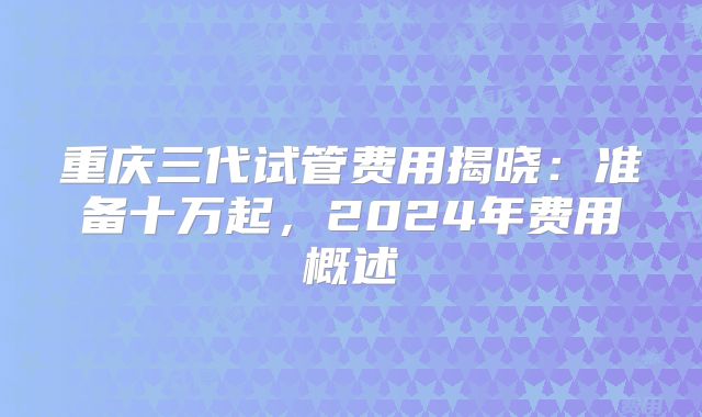 重庆三代试管费用揭晓:准备十万起,2024年费用概述