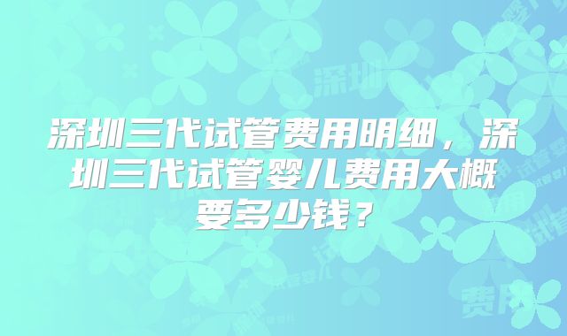 深圳三代试管费用明细，深圳三代试管婴儿费用大概要多少钱？