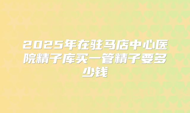 2025年在驻马店中心医院精子库买一管精子要多少钱