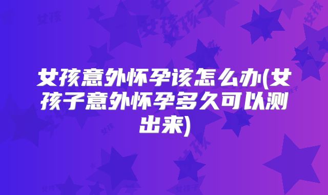 女孩意外怀孕该怎么办(女孩子意外怀孕多久可以测出来)