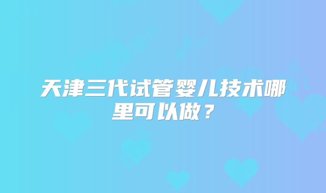 天津三代试管婴儿技术哪里可以做？