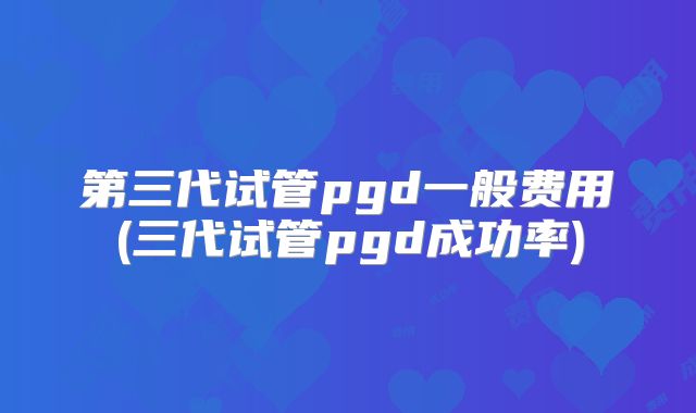 第三代试管pgd一般费用(三代试管pgd成功率)