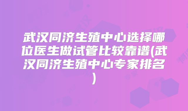 武汉同济生殖中心选择哪位医生做试管比较靠谱(武汉同济生殖中心专家排名)