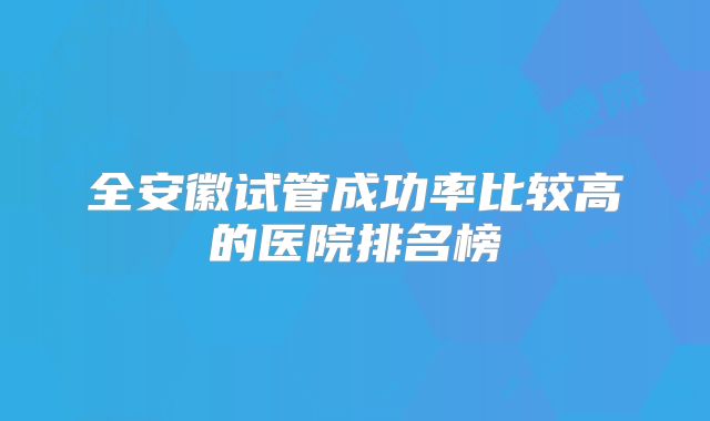 全安徽试管成功率比较高的医院排名榜