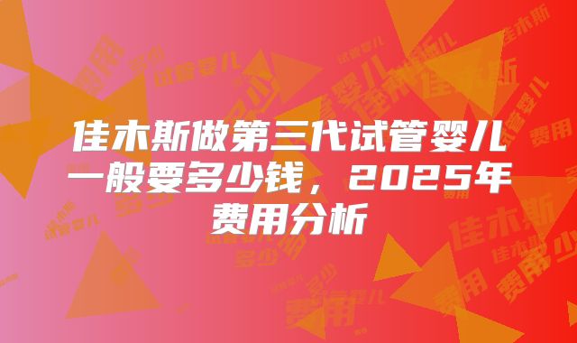 佳木斯做第三代试管婴儿一般要多少钱,2025年费用分析
