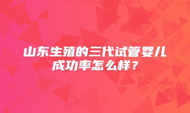 山东生殖的三代试管婴儿成功率怎么样?