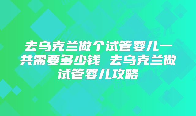 去乌克兰做个试管婴儿一共需要多少钱 去乌克兰做试管婴儿攻略