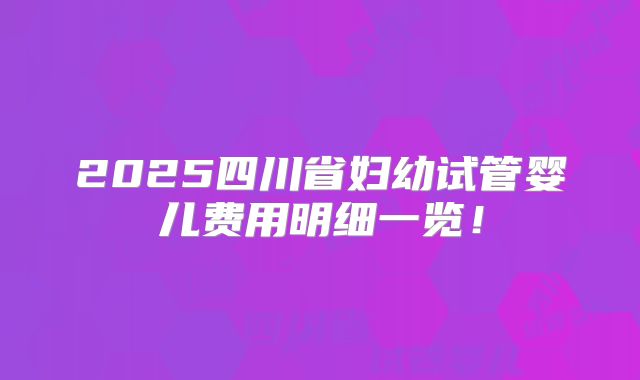 2025四川省妇幼试管婴儿费用明细一览!
