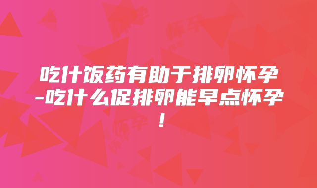 吃什饭药有助于排卵怀孕-吃什么促排卵能早点怀孕！