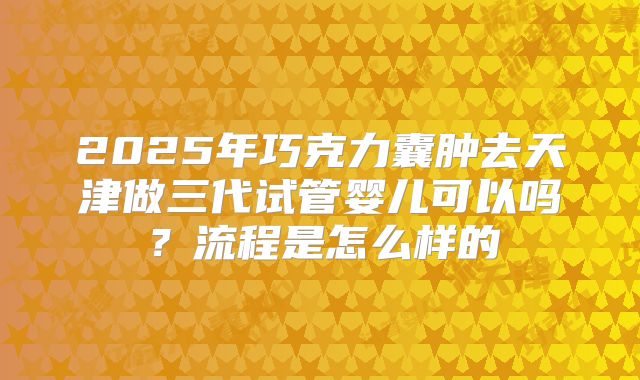 2025年巧克力囊肿去天津做三代试管婴儿可以吗?流程是怎么样的