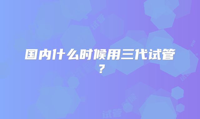 国内什么时候用三代试管？