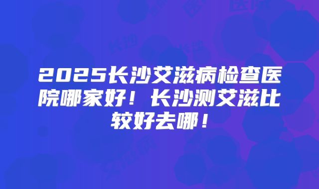 2025长沙艾滋病检查医院哪家好!长沙测艾滋比较好去哪!