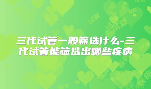 三代试管一般筛选什么-三代试管能筛选出哪些疾病