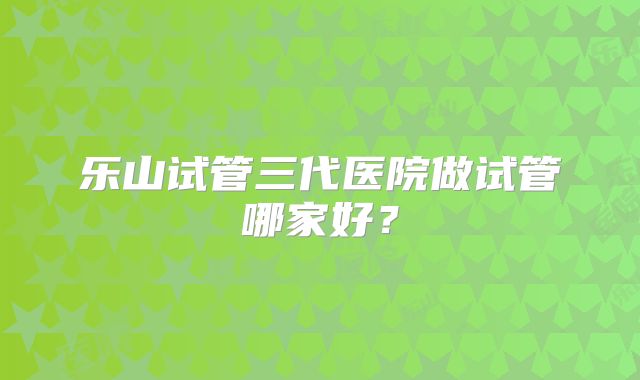 乐山试管三代医院做试管哪家好？