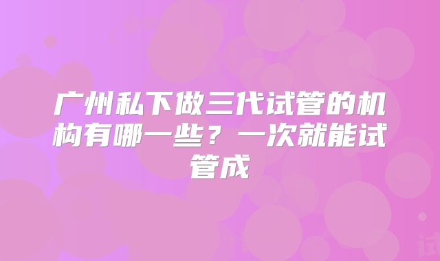 广州私下做三代试管的机构有哪一些？一次就能试管成