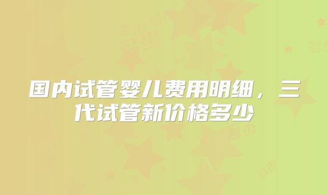 国内试管婴儿费用明细,三代试管新价格多少