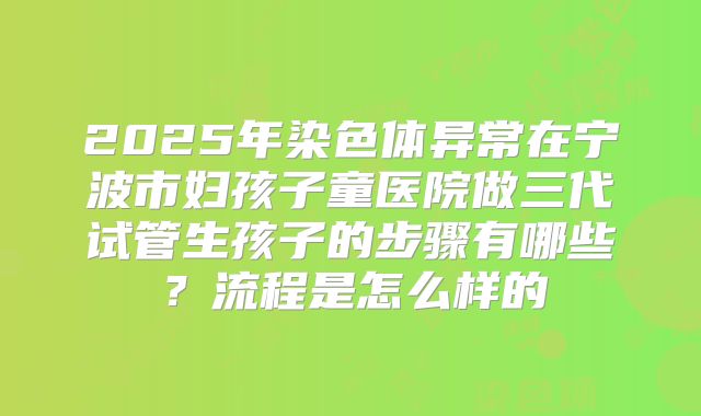 2025年染色体异常在宁波市妇孩子童医院做三代试管生孩子的步骤有哪些?流程是怎么样的