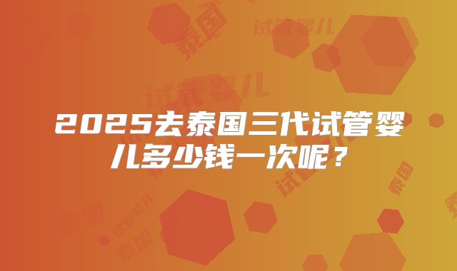 2025去泰国三代试管婴儿多少钱一次呢?