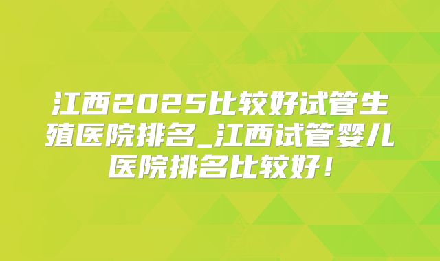 江西2025比较好试管生殖医院排名_江西试管婴儿医院排名比较好!