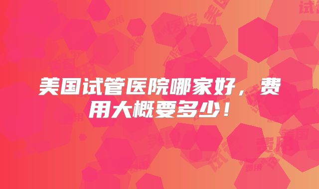 美国试管医院哪家好，费用大概要多少！