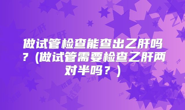 做试管检查能查出乙肝吗？(做试管需要检查乙肝两对半吗？)