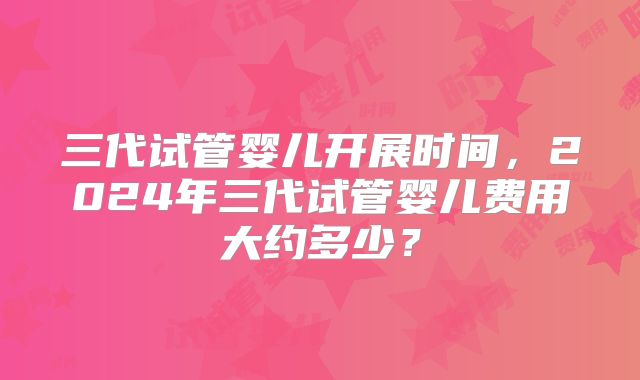 三代试管婴儿开展时间,2024年三代试管婴儿费用大约多少?