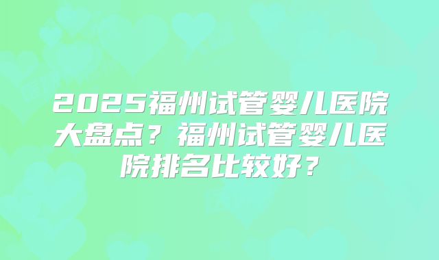 2025福州试管婴儿医院大盘点？福州试管婴儿医院排名比较好？