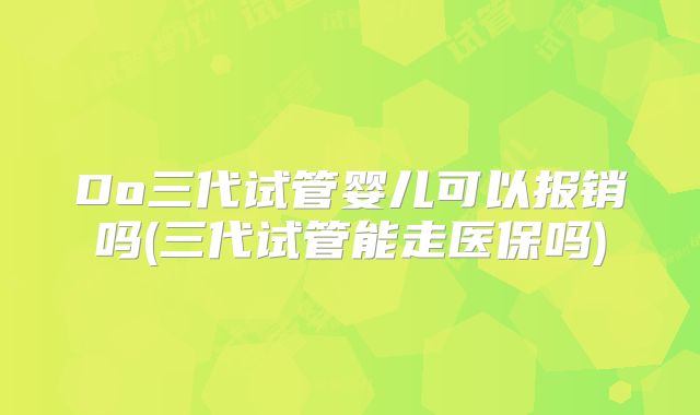 Do三代试管婴儿可以报销吗(三代试管能走医保吗)