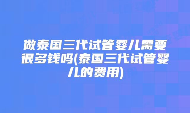 做泰国三代试管婴儿需要很多钱吗(泰国三代试管婴儿的费用)