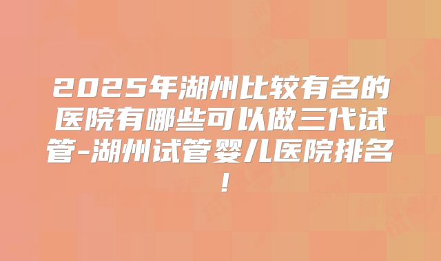 2025年湖州比较有名的医院有哪些可以做三代试管-湖州试管婴儿医院排名!