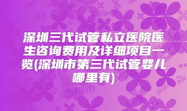 深圳三代试管私立医院医生咨询费用及详细项目一览(深圳市第三代试管婴儿哪里有)